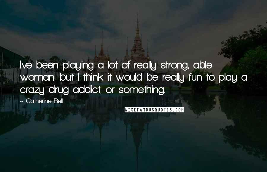 Catherine Bell Quotes: I've been playing a lot of really strong, able woman, but I think it would be really fun to play a crazy drug addict, or something.