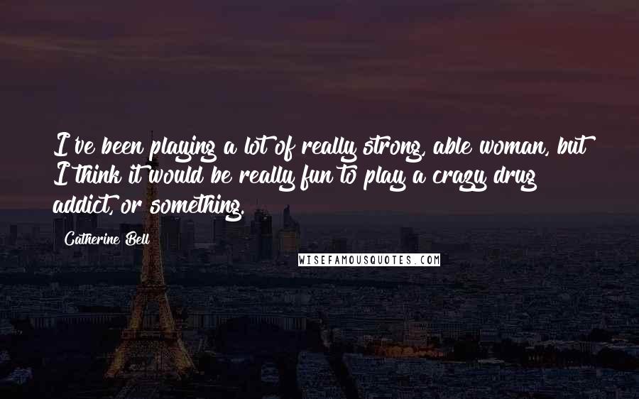 Catherine Bell Quotes: I've been playing a lot of really strong, able woman, but I think it would be really fun to play a crazy drug addict, or something.