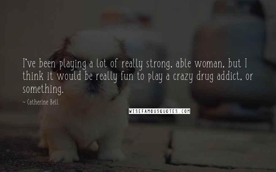 Catherine Bell Quotes: I've been playing a lot of really strong, able woman, but I think it would be really fun to play a crazy drug addict, or something.