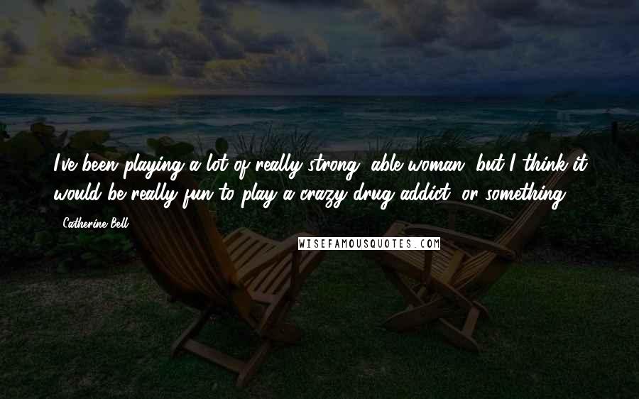 Catherine Bell Quotes: I've been playing a lot of really strong, able woman, but I think it would be really fun to play a crazy drug addict, or something.