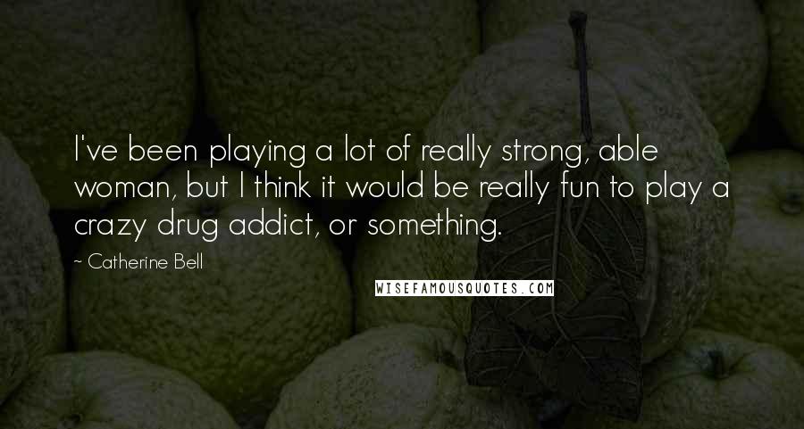 Catherine Bell Quotes: I've been playing a lot of really strong, able woman, but I think it would be really fun to play a crazy drug addict, or something.