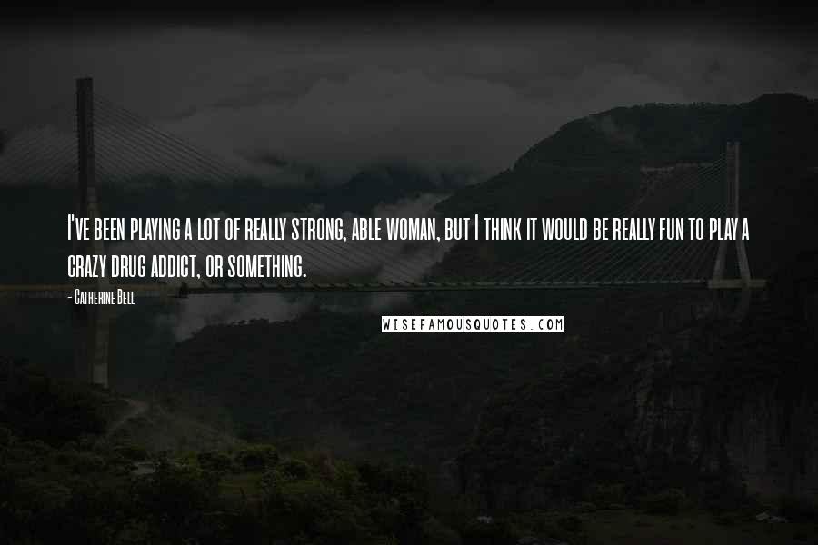 Catherine Bell Quotes: I've been playing a lot of really strong, able woman, but I think it would be really fun to play a crazy drug addict, or something.