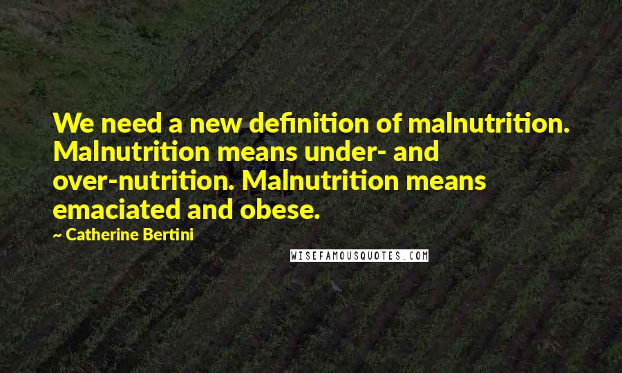 Catherine Bertini Quotes: We need a new definition of malnutrition. Malnutrition means under- and over-nutrition. Malnutrition means emaciated and obese.