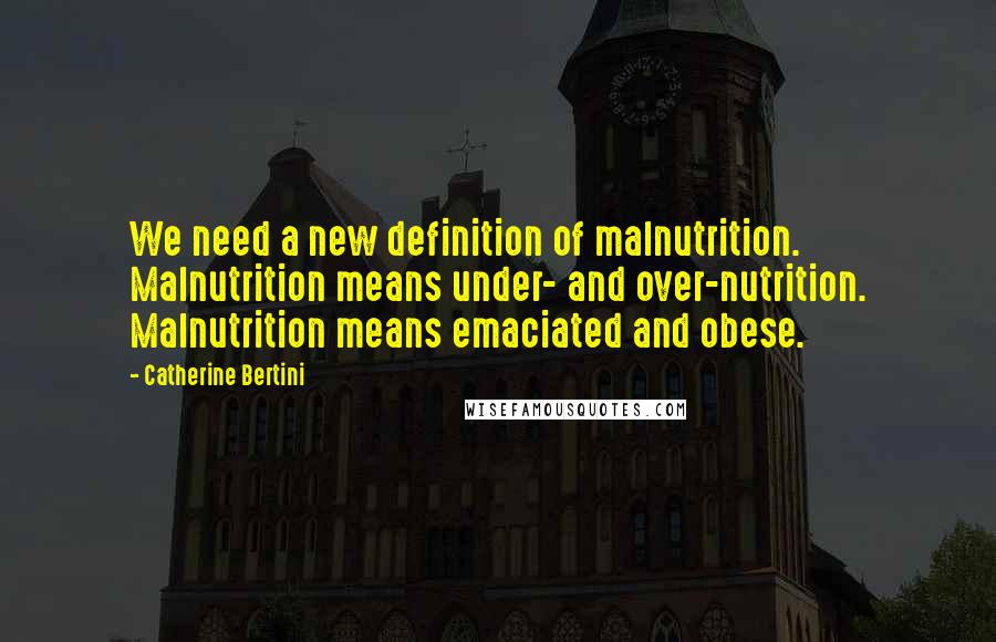Catherine Bertini Quotes: We need a new definition of malnutrition. Malnutrition means under- and over-nutrition. Malnutrition means emaciated and obese.
