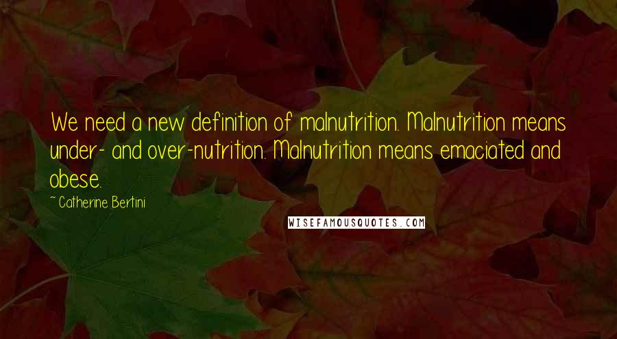 Catherine Bertini Quotes: We need a new definition of malnutrition. Malnutrition means under- and over-nutrition. Malnutrition means emaciated and obese.