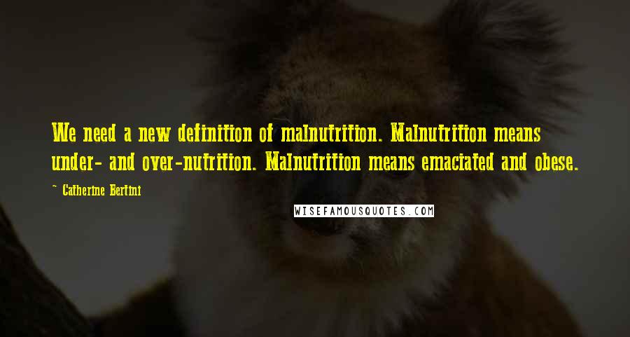 Catherine Bertini Quotes: We need a new definition of malnutrition. Malnutrition means under- and over-nutrition. Malnutrition means emaciated and obese.