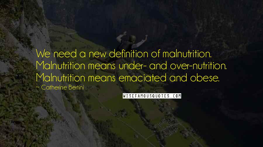 Catherine Bertini Quotes: We need a new definition of malnutrition. Malnutrition means under- and over-nutrition. Malnutrition means emaciated and obese.