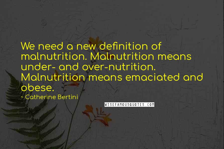 Catherine Bertini Quotes: We need a new definition of malnutrition. Malnutrition means under- and over-nutrition. Malnutrition means emaciated and obese.