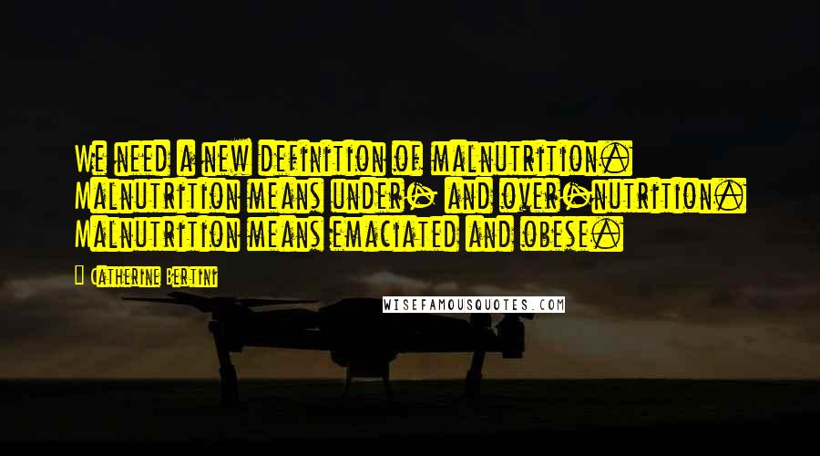 Catherine Bertini Quotes: We need a new definition of malnutrition. Malnutrition means under- and over-nutrition. Malnutrition means emaciated and obese.