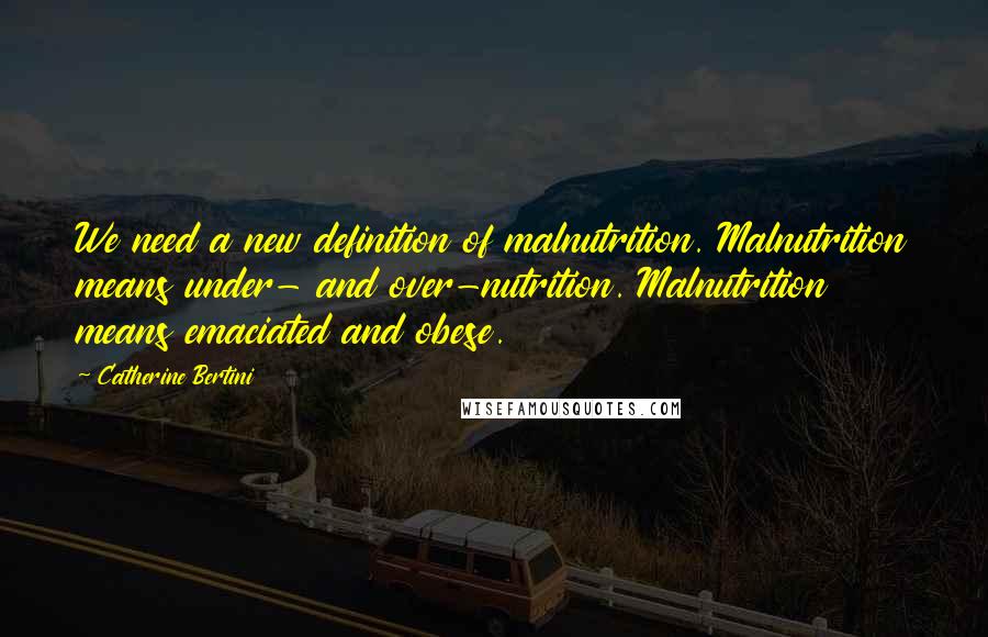 Catherine Bertini Quotes: We need a new definition of malnutrition. Malnutrition means under- and over-nutrition. Malnutrition means emaciated and obese.