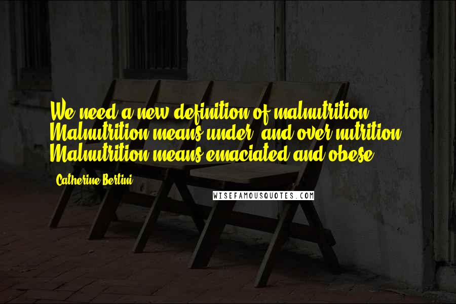 Catherine Bertini Quotes: We need a new definition of malnutrition. Malnutrition means under- and over-nutrition. Malnutrition means emaciated and obese.