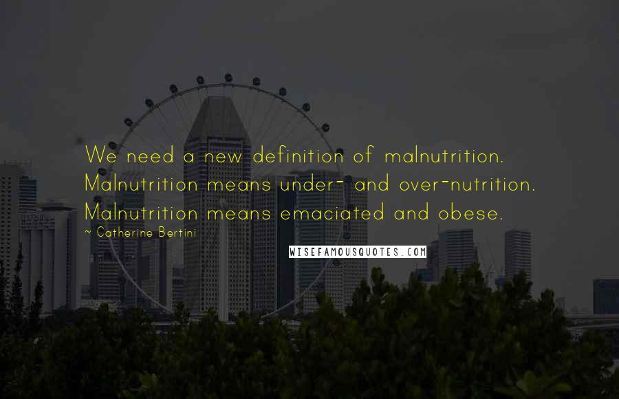 Catherine Bertini Quotes: We need a new definition of malnutrition. Malnutrition means under- and over-nutrition. Malnutrition means emaciated and obese.