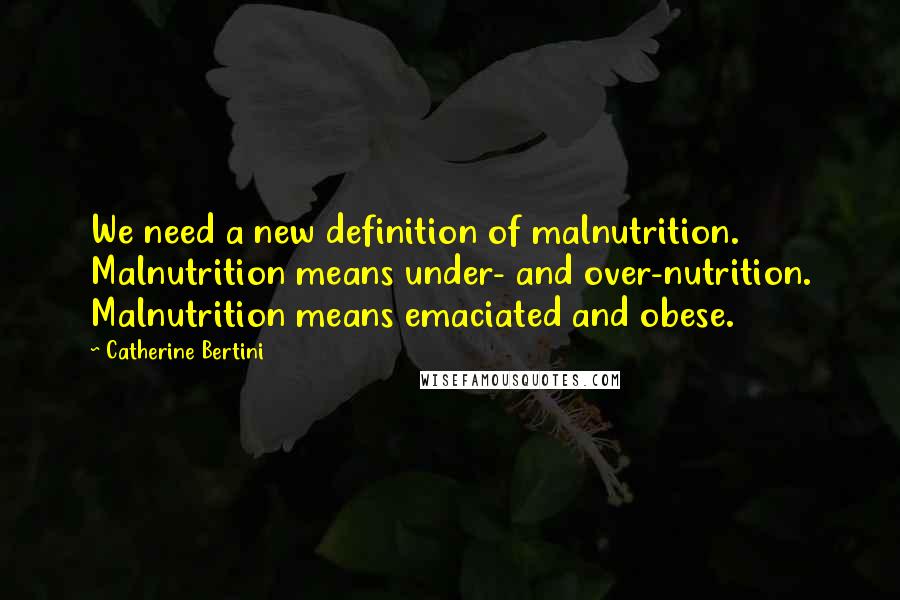 Catherine Bertini Quotes: We need a new definition of malnutrition. Malnutrition means under- and over-nutrition. Malnutrition means emaciated and obese.