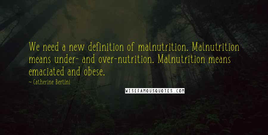 Catherine Bertini Quotes: We need a new definition of malnutrition. Malnutrition means under- and over-nutrition. Malnutrition means emaciated and obese.