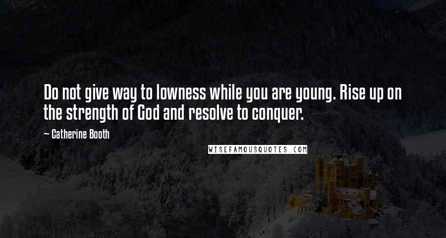 Catherine Booth Quotes: Do not give way to lowness while you are young. Rise up on the strength of God and resolve to conquer.