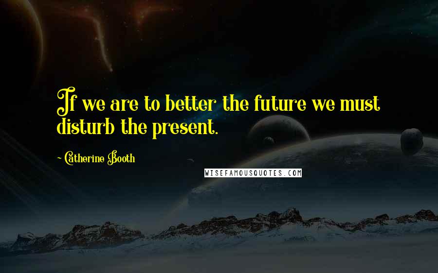 Catherine Booth Quotes: If we are to better the future we must disturb the present.