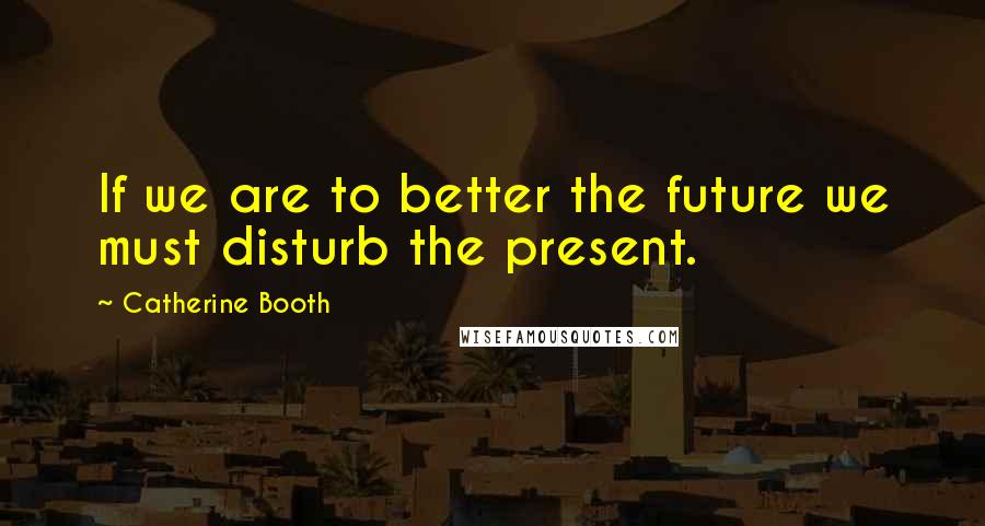 Catherine Booth Quotes: If we are to better the future we must disturb the present.