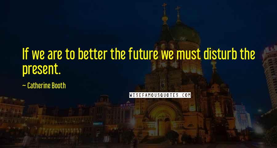 Catherine Booth Quotes: If we are to better the future we must disturb the present.
