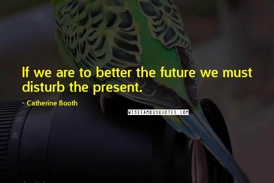 Catherine Booth Quotes: If we are to better the future we must disturb the present.