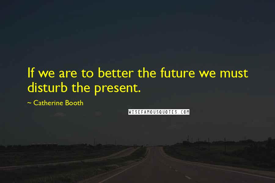 Catherine Booth Quotes: If we are to better the future we must disturb the present.