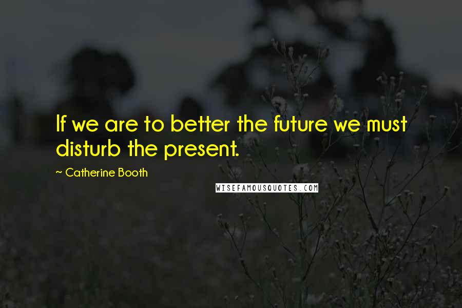 Catherine Booth Quotes: If we are to better the future we must disturb the present.