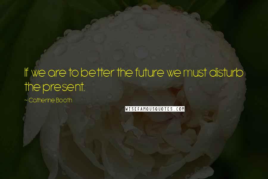 Catherine Booth Quotes: If we are to better the future we must disturb the present.