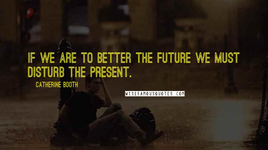 Catherine Booth Quotes: If we are to better the future we must disturb the present.