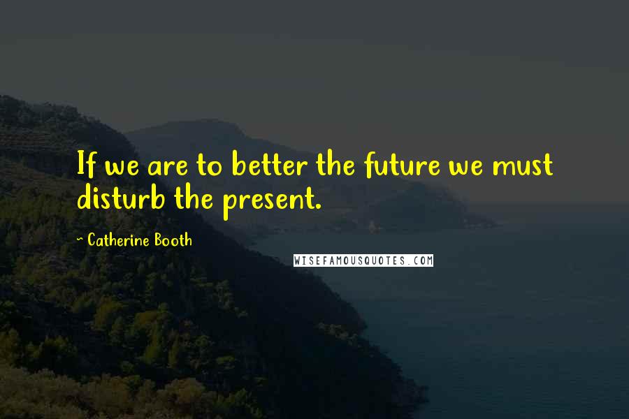 Catherine Booth Quotes: If we are to better the future we must disturb the present.