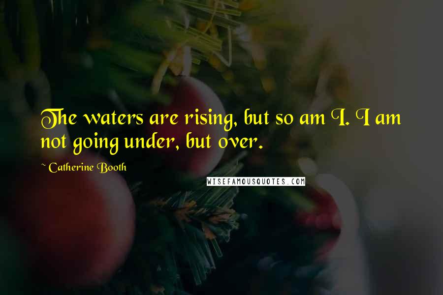 Catherine Booth Quotes: The waters are rising, but so am I. I am not going under, but over.