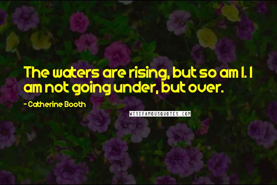 Catherine Booth Quotes: The waters are rising, but so am I. I am not going under, but over.