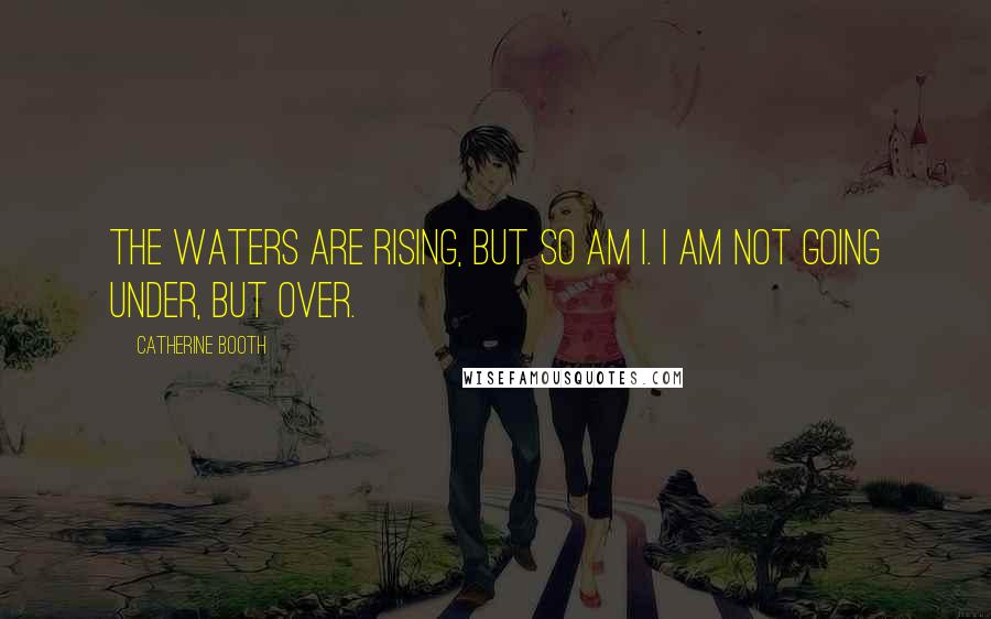 Catherine Booth Quotes: The waters are rising, but so am I. I am not going under, but over.