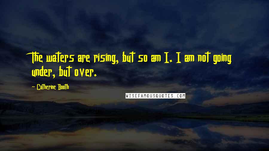 Catherine Booth Quotes: The waters are rising, but so am I. I am not going under, but over.