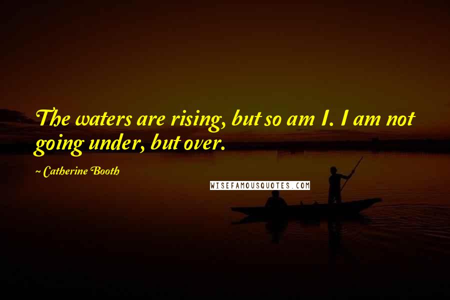 Catherine Booth Quotes: The waters are rising, but so am I. I am not going under, but over.