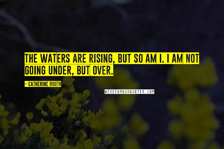 Catherine Booth Quotes: The waters are rising, but so am I. I am not going under, but over.