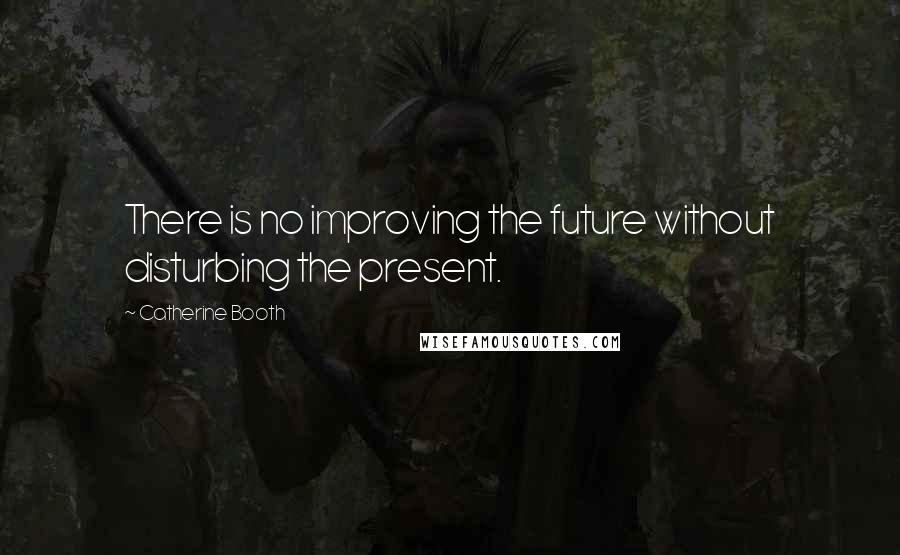 Catherine Booth Quotes: There is no improving the future without disturbing the present.