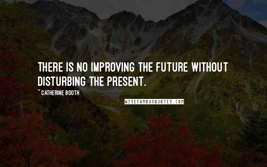 Catherine Booth Quotes: There is no improving the future without disturbing the present.