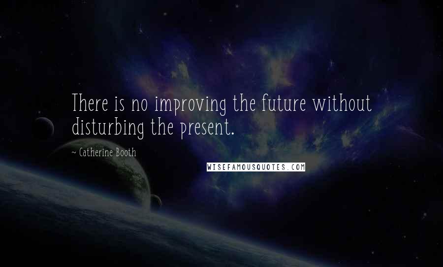 Catherine Booth Quotes: There is no improving the future without disturbing the present.