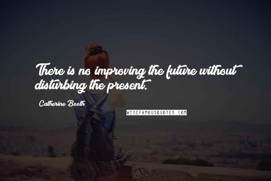 Catherine Booth Quotes: There is no improving the future without disturbing the present.