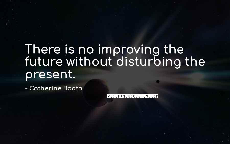 Catherine Booth Quotes: There is no improving the future without disturbing the present.