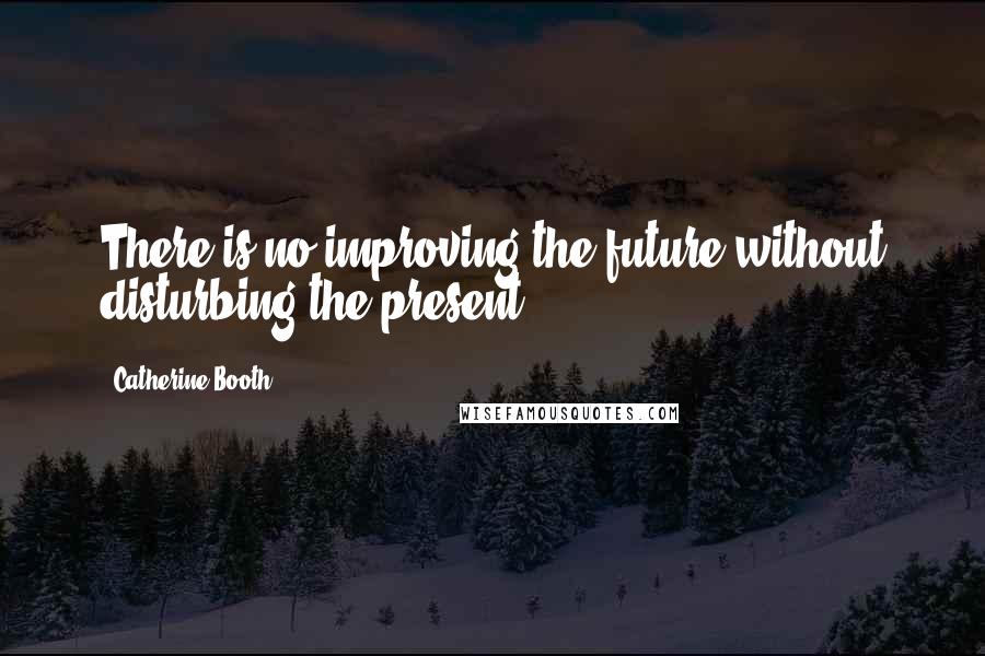 Catherine Booth Quotes: There is no improving the future without disturbing the present.