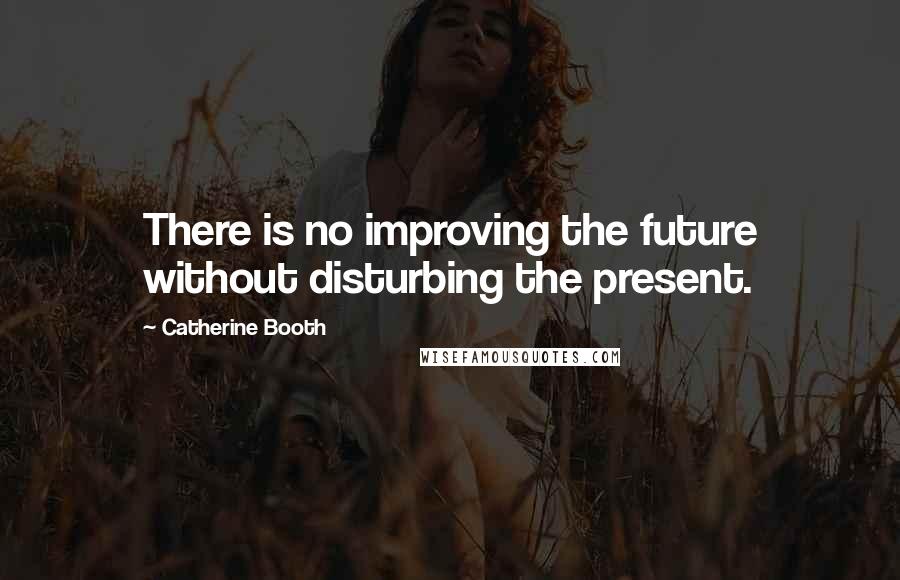 Catherine Booth Quotes: There is no improving the future without disturbing the present.