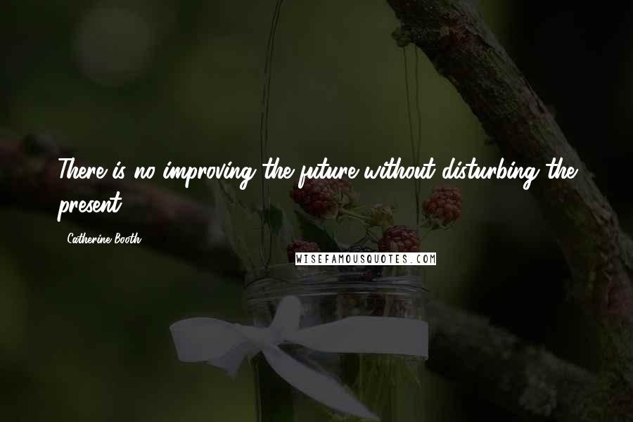 Catherine Booth Quotes: There is no improving the future without disturbing the present.