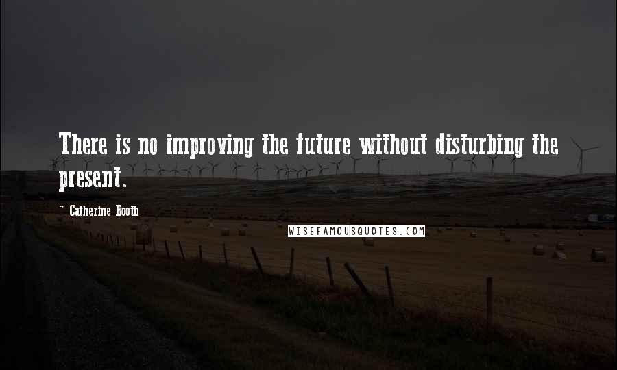Catherine Booth Quotes: There is no improving the future without disturbing the present.