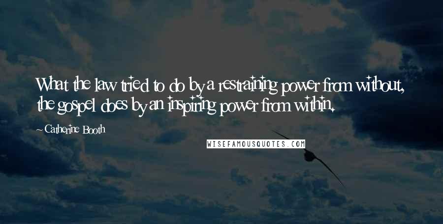 Catherine Booth Quotes: What the law tried to do by a restraining power from without, the gospel does by an inspiring power from within.