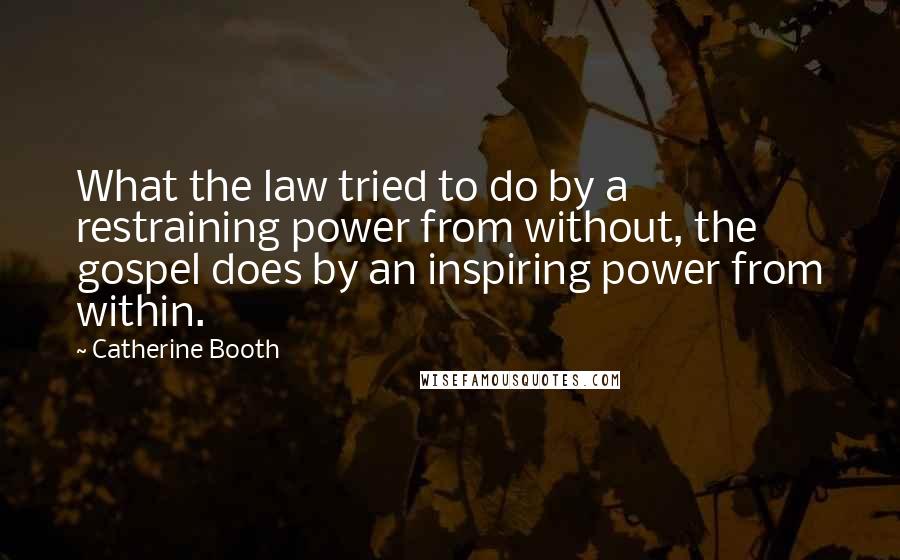Catherine Booth Quotes: What the law tried to do by a restraining power from without, the gospel does by an inspiring power from within.