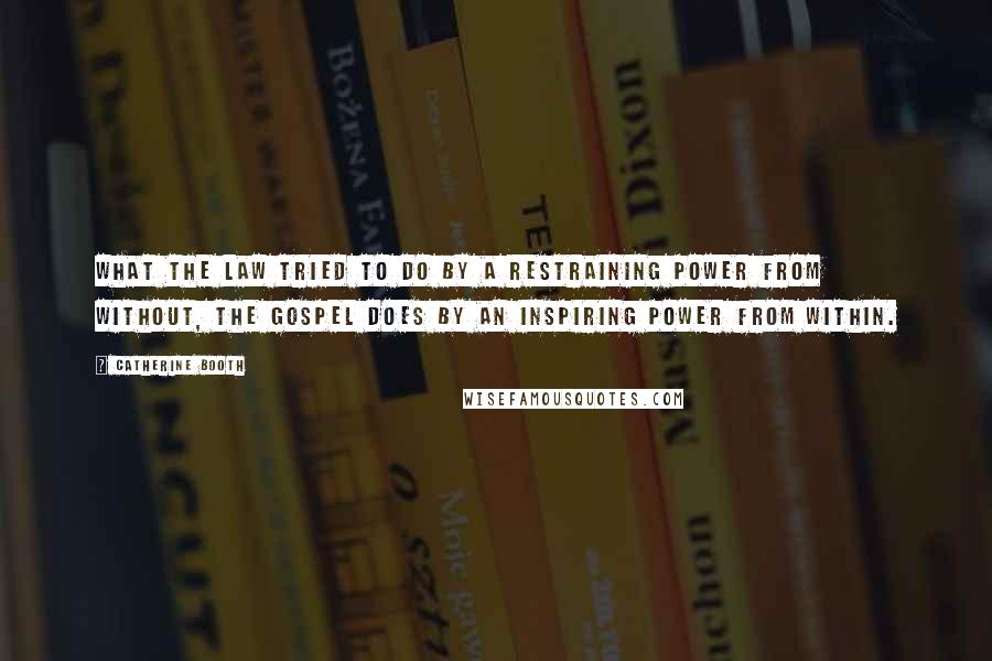 Catherine Booth Quotes: What the law tried to do by a restraining power from without, the gospel does by an inspiring power from within.