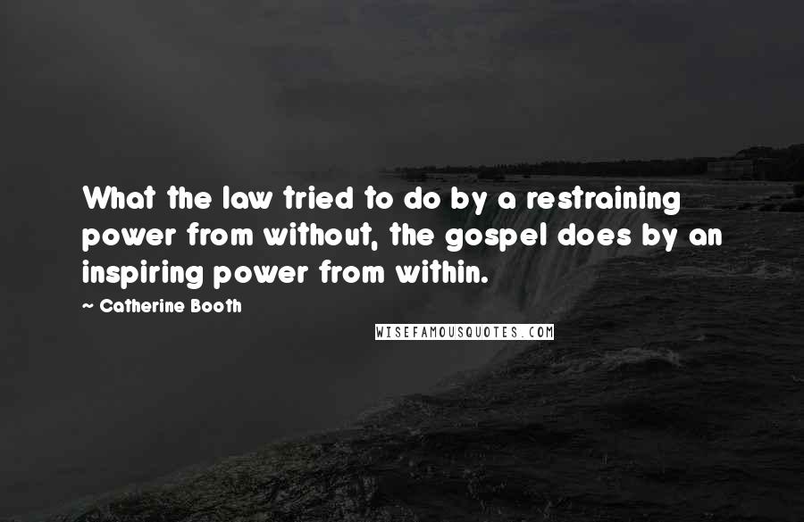 Catherine Booth Quotes: What the law tried to do by a restraining power from without, the gospel does by an inspiring power from within.