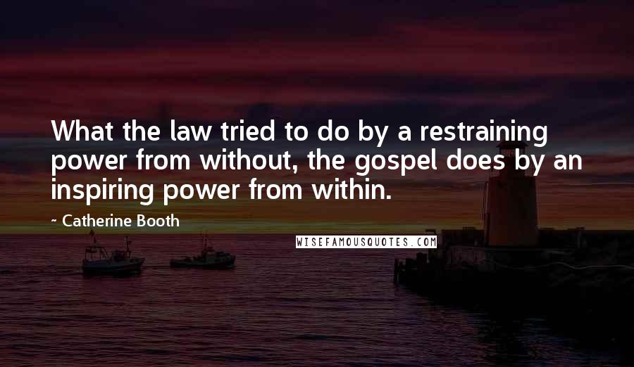 Catherine Booth Quotes: What the law tried to do by a restraining power from without, the gospel does by an inspiring power from within.