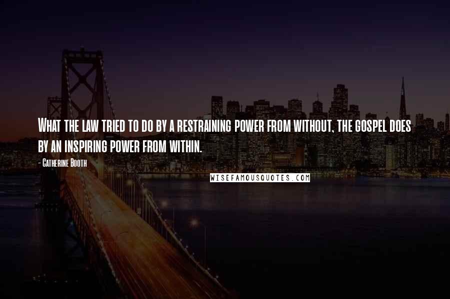 Catherine Booth Quotes: What the law tried to do by a restraining power from without, the gospel does by an inspiring power from within.