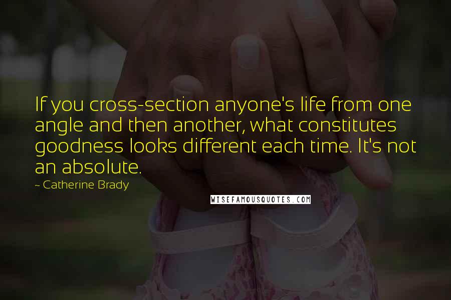 Catherine Brady Quotes: If you cross-section anyone's life from one angle and then another, what constitutes goodness looks different each time. It's not an absolute.